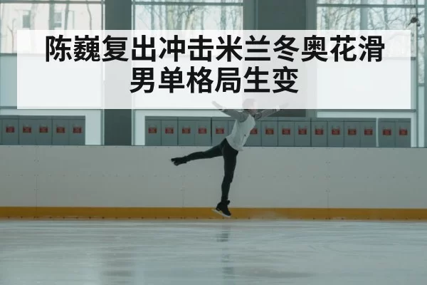 陈巍复出冲击米兰冬奥花滑男单格局生变
