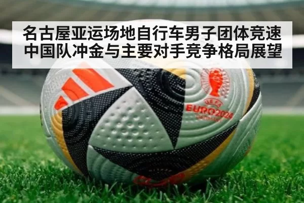 名古屋亚运场地自行车男子团体竞速中国队冲金与主要对手竞争格局展望